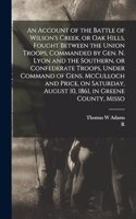 Account of the Battle of Wilson's Creek, or Oak Hills, Fought Between the Union Troops, Commanded by Gen. N. Lyon and the Southern, or Confederate Troops, Under Command of Gens. McCulloch and Price, on Saturday, August 10, 1861, in Greene County, M