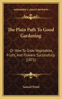The Plain Path To Good Gardening: Or How To Grow Vegetables, Fruits, And Flowers Successfully (1871)(English)