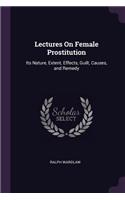 Lectures On Female Prostitution: Its Nature, Extent, Effects, Guilt, Causes, and Remedy