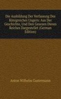 Die Ausbildung Der Verfassung Des Konigreiches Ungern: Aus Der Geschichte, Und Den Gesezen Dieses Reiches Dargestellet (German Edition)