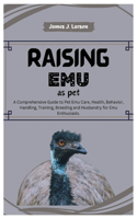 Raising Emu as Pets: A Comprehensive Guide to Pet Emu Care, Health, Behavior, Handling, Training, Breeding and Husbandry for Emu Enthusiasts.