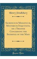 Sacrificium Missaticum, Mysterium Iniquitatis, or a Treatise Concerning the Sacrifice of the Mass (Classic Reprint)