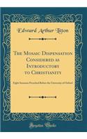 The Mosaic Dispensation Considered as Introductory to Christianity: Eight Sermons Preached Before the University of Oxford (Classic Reprint): Eight Sermons Preached Before the University of Oxford (Classic Reprint)