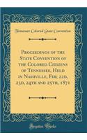 Proceedings of the State Convention of the Colored Citizens of Tennessee, Held in Nashville, Feb; 22d, 23d, 24th and 25th, 1871 (Classic Reprint)
