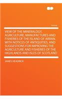 View of the Mineralogy, Agriculture, Manufactures and Fisheries of the Island of Arran. with Notices of Antiquities, and Suggestions for Improving the Agriculture and Fisheries of the Highlands and Isles of Scotland