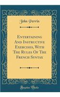 Entertaining and Instructive Exercises, with the Rules of the French Syntax (Classic Reprint)