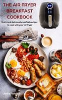 The Air Fryer Breakfast Cookbook: Quick and delicious breakfast recipes to cook with your air fryer