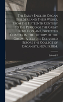 Early English Organ Builders and Their Works, From the Fifteenth Century to the Period of the Great Rebellion, an Unwritten Chapter in the History of the Organ. A Lecture Delivered Before the College of Organists, Nov. 15, 1864.