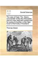 Case of Capt. Tho. Green, Commander of the Ship Worcester, and His Crew, Tried and Condemned for Pyracy & Murther, in the High Court of Admiralty of Scotland.