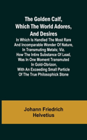 The Golden Calf, Which the World Adores, and Desires; In Which Is Handled the Most Rare and Incomparable Wonder of Nature, in Transmuting Metals; viz. How the Intire Substance of Lead, Was in One Moment Transmuted in Gold-Obrizon, with an Exceeding