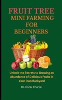Fruit Trees Mini Farming for Beginners: Unlock the Secrets to Growing an Abundance of Delicious Fruits in Your Own Backyard