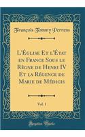L'Ã?glise Et l'Ã?tat En France Sous Le RÃ¨gne de Henri IV Et La RÃ©gence de Marie de MÃ©dicis, Vol. 1 (Classic Reprint)