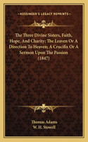 Three Divine Sisters, Faith, Hope, And Charity; The Leaven Or A Direction To Heaven; A Crucifix Or A Sermon Upon The Passion (1847)