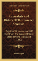 An Analysis And History Of The Currency Question: Together With An Account Of The Origin And Growth Of Joint Stock Banking In England (1832)(English)