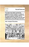 The discourse which carried the præmium at the Academy of Dijon, in MDCCL On this question, propos'd by the said Academy, whether the re-establishment of arts and sciences has contributed to the refining of manners: (English)