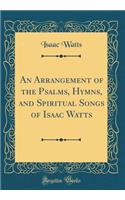An Arrangement of the Psalms, Hymns, and Spiritual Songs of Isaac Watts (Classic Reprint)