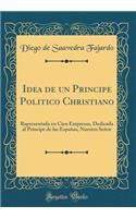 Idea de Un Principe Politico Christiano: Rapresentada En Cien Empresas, Dedicada Al Principe de Las Españas, Nuestro Señor (Classic Reprint)