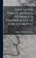 Lives of the Twelve Apostles, to Which is Prefixed A Life of John the Baptist