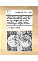 Dissertation Upon the Uncertainty of the Roman History During the First Five Hundred Years. in Two Parts. Part I. a Critical Inquiry Concerning the Original Records