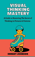 Visual Thinking Mastery: A Guide To Mastering The Secrets Of Thinking In Pictures & Patterns