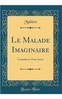 Le Malade Imaginaire: Comédie en Trois Actes (Classic Reprint)