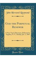 God the Perpetual Renewer: A New-Year's Discourse, Delivered in Angelica, N. Y., Sunday, Jan. 1, 1865 (Classic Reprint)