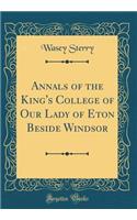 Annals of the King's College of Our Lady of Eton Beside Windsor (Classic Reprint)