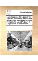 A Short Account of the Society for Equitable Assurances on Lives and Survivorships; Established by Deed, Inrolled in His Majesty's Court of King's-Bench at Westminster.