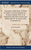 Experiments on Bleaching. to Which Are Added, I. an Experimental Essay ... by James Ferguson, M.D. II. an Explanation of the Effect of Lime Upon Alkaline Salts; III. an Abstract of the Foregoing Essays