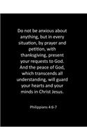 Do not be anxious about anything, but in every situation, by prayer and petition, with thanksgiving, present your requests to God. And the peace of God, which transcends all understanding, will guard your hearts and your minds in Christ Jesus. Phil