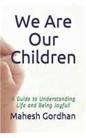 We Are Our Children: A Guide to Understanding Life and Being Joyful!