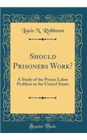 Should Prisoners Work?: A Study of the Prison Labor Problem in the United States (Classic Reprint)