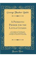 A Patriotic Primer for the Little Citizen: An Auxiliary in Teaching the Youth of Our Country the True Principles of American Citizenship (Classic Reprint)