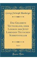 Das Gelehrte Teutschland, oder Lexikon der Jetzt Lebenden Teutschen Schriftsteller, Vol. 5 (Classic Reprint)