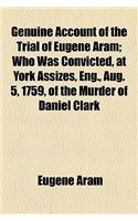 The Genuine Account of the Trial of Eugene Aram; Who Was Convicted, at York Assizes, Eng., Aug. 5, 1759, of the Murder of Daniel Clark; In Which, Afte
