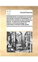 Considerations Occasion'd by an Act of This Present Session of Parliament. to Prevent the Excessive Use of Spirituous Liquors, by Laying an Additional Duty Thereon, and to Encourage the Exportation of British-Made Spirits.