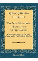 The New Municipal Manual for Upper Canada: Containing Notes of Decided Cases, and a Full Analytical Index (Classic Reprint): Containing Notes of Decided Cases, and a Full Analytical Index (Classic Reprint)