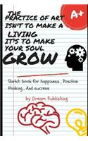 The Practice of Art Isn't to Make a Living . It's to Make Your Soul Grow: Sketch Book for Happiness, Positive Thinking and Success