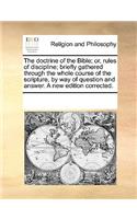 The doctrine of the Bible; or, rules of discipline; briefly gathered through the whole course of the scripture, by way of question and answer. A new edition corrected.: (English)