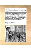 A Narrative of the Method and Success of Inoculating the Small-Pox in New England by MR Benj Colman with a Reply to the Objections Made Against It from Principles of Conscience in a Letter from a Minister at Boston