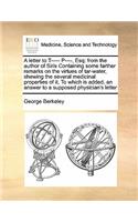 A letter to T----- P----, Esq: from the author of Siris Containing some farther remarks on the virtues of tar-water, shewing the several medicinal properties of it, To which is ad