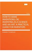 How to Make Inventions; Or, Inventing as a Science and an Art. a Practical Guide for Inventors