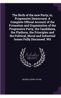 Birth of the new Party; or, Progressive Democracy. A Complete Official Account of the Formation and Organization of the Progressive Party, the Candidates, the Platform, the Principles and the Political, Moral and Industrial Issues Fully Discussed.