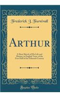 Arthur: A Short Sketch of His Life and History, in English Verse, of the First Half of the Fifteenth Century (Classic Reprint)
