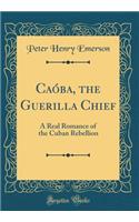 Caï¿½ba, the Guerilla Chief: A Real Romance of the Cuban Rebellion (Classic Reprint): A Real Romance of the Cuban Rebellion (Classic Reprint)