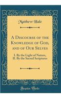 A Discourse of the Knowledge of God, and of Our Selves: I. By the Light of Nature, II. By the Sacred Scriptures (Classic Reprint)