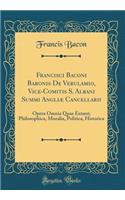 Francisci Baconi Baronis De Verulamio, Vice-Comitis S. Albani Summi Angliæ Cancellarii: Opera Omnia Quae Extant; Philosophica, Moralia, Politica, Historica (Classic Reprint)