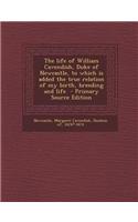The Life of William Cavendish, Duke of Newcastle, to Which Is Added the True Relation of My Birth, Breeding and Life