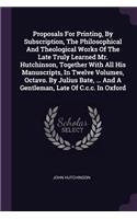 Proposals For Printing, By Subscription, The Philosophical And Theological Works Of The Late Truly Learned Mr. Hutchinson, Together With All His Manuscripts, In Twelve Volumes, Octavo. By Julius Bate, ... And A Gentleman, Late Of C.c.c. In Oxford