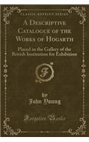 A Descriptive Catalogue of the Works of Hogarth: Placed in the Gallery of the British Institution for Exhibition (Classic Reprint): Placed in the Gallery of the British Institution for Exhibition (Classic Reprint)